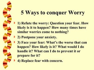 5 Ways to conquer Worry
   1) Refute the worry: Question your fear. How
    likely is it to happen? How many times have
    similar worries come to nothing?
   2) Postpone your anxiety.
   3) Face your fear: What’s the worse that can
    happen? How likely is it? What would I do
    handle it? What can I do to prevent it or
    prepare for it?
   4) Replace fear with concern.
 