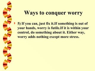 Ways to conquer worry
   5) If you can, just fix it.If something is out of
    your hands, worry is futile.If it is within your
    control, do something about it. Either way,
    worry adds nothing except more stress.
 