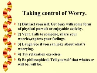 Taking control of Worry.
   1) Distract yourself. Get busy with some form
    of physical pursuit or enjoyable activity.
   2) Vent. Talk to someone, share your
    worries,express your feelings.
   3) Laugh.See if you can joke about what’s
    worrying.
   4) Try relaxation exercises.
   5) Be philosophical. Tell yourself that whatever
    will be, will be.
 