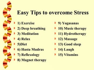 Easy Tips to overcome Stress
   1) Exercise            9) Yogasanas
   2) Deep breathing      10) Music therapy
   3) Meditation          11) Hydrotherapy
   4) Relax               12) Massage
   5)Diet                 13) Good sleep
   6) Hasta Mudras        14) Laugh
   7) Reflexology         15) Vitamins
   8) Magnet therapy
 