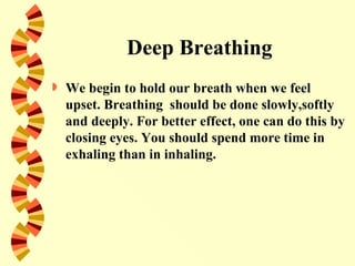 Deep Breathing
   We begin to hold our breath when we feel
    upset. Breathing should be done slowly,softly
    and deeply. For better effect, one can do this by
    closing eyes. You should spend more time in
    exhaling than in inhaling.
 