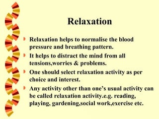 Relaxation
   Relaxation helps to normalise the blood
    pressure and breathing pattern.
   It helps to distract the mind from all
    tensions,worries & problems.
   One should select relaxation activity as per
    choice and interest.
   Any activity other than one’s usual activity can
    be called relaxation activity.e.g. reading,
    playing, gardening,social work,exercise etc.
 