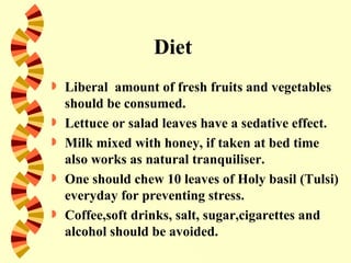 Diet
   Liberal amount of fresh fruits and vegetables
    should be consumed.
   Lettuce or salad leaves have a sedative effect.
   Milk mixed with honey, if taken at bed time
    also works as natural tranquiliser.
   One should chew 10 leaves of Holy basil (Tulsi)
    everyday for preventing stress.
   Coffee,soft drinks, salt, sugar,cigarettes and
    alcohol should be avoided.
 