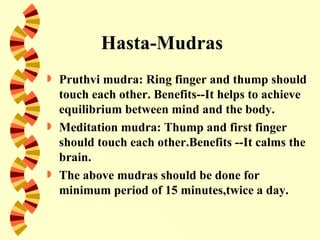 Hasta-Mudras
   Pruthvi mudra: Ring finger and thump should
    touch each other. Benefits--It helps to achieve
    equilibrium between mind and the body.
   Meditation mudra: Thump and first finger
    should touch each other.Benefits --It calms the
    brain.
   The above mudras should be done for
    minimum period of 15 minutes,twice a day.
 