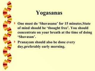 Yogasanas
   One must do ‘Shavasana’ for 15 minutes.State
    of mind should be ‘thought free’. You should
    concentrate on your breath at the time of doing
    ‘Shavasan’.
   Pranayam should also be done every
    day,preferably early morning.
 