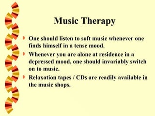 Music Therapy
   One should listen to soft music whenever one
    finds himself in a tense mood.
   Whenever you are alone at residence in a
    depressed mood, one should invariably switch
    on to music.
   Relaxation tapes / CDs are readily available in
    the music shops.
 