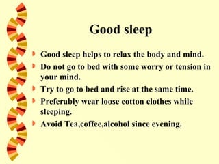 Good sleep
   Good sleep helps to relax the body and mind.
   Do not go to bed with some worry or tension in
    your mind.
   Try to go to bed and rise at the same time.
   Preferably wear loose cotton clothes while
    sleeping.
   Avoid Tea,coffee,alcohol since evening.
 