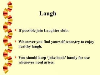 Laugh

   If possible join Laughter club.

   Whenever you find yourself tense,try to enjoy
    healthy laugh.

   You should keep ‘joke book’ handy for use
    whenever need arises.
 