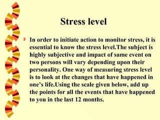 Stress level
   In order to initiate action to monitor stress, it is
    essential to know the stress level.The subject is
    highly subjective and impact of same event on
    two persons will vary depending upon their
    personality. One way of measuring stress level
    is to look at the changes that have happened in
    one’s life.Using the scale given below, add up
    the points for all the events that have happened
    to you in the last 12 months.
 