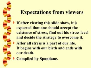 Expectations from viewers
 If after viewing this slide show, it is
  expected that one should accept the
  existence of stress, find out his stress level
  and decide the strategy to overcome it.
 After all stress is a part of our life.
  It begins with our birth and ends with
  our death.
 Compiled by Spandane.
 