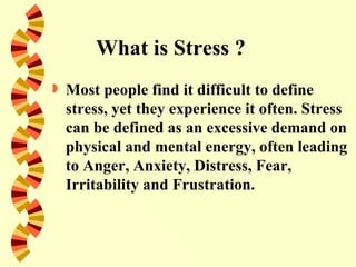 What is Stress ?
   Most people find it difficult to define
    stress, yet they experience it often. Stress
    can be defined as an excessive demand on
    physical and mental energy, often leading
    to Anger, Anxiety, Distress, Fear,
    Irritability and Frustration.
 