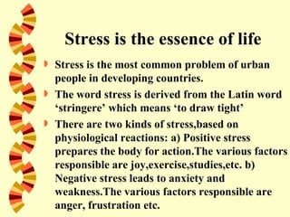 Stress is the essence of life
   Stress is the most common problem of urban
    people in developing countries.
   The word stress is derived from the Latin word
    ‘stringere’ which means ‘to draw tight’
   There are two kinds of stress,based on
    physiological reactions: a) Positive stress
    prepares the body for action.The various factors
    responsible are joy,exercise,studies,etc. b)
    Negative stress leads to anxiety and
    weakness.The various factors responsible are
    anger, frustration etc.
 