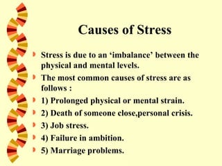 Causes of Stress
   Stress is due to an ‘imbalance’ between the
    physical and mental levels.
   The most common causes of stress are as
    follows :
   1) Prolonged physical or mental strain.
   2) Death of someone close,personal crisis.
   3) Job stress.
   4) Failure in ambition.
   5) Marriage problems.
 