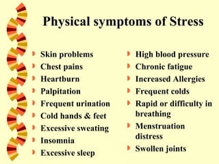 Physical symptoms of Stress

   Skin problems           High blood pressure
   Chest pains             Chronic fatigue
   Heartburn               Increased Allergies
   Palpitation             Frequent colds
   Frequent urination      Rapid or difficulty in
   Cold hands & feet        breathing
   Excessive sweating      Menstruation
   Insomnia                 distress
   Excessive sleep
                            Swollen joints
 