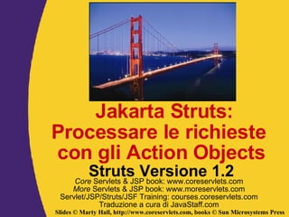 Jakarta Struts: Processare le richieste  con gli Action Objects Struts Versione 1.2 Core  Servlets & JSP book: www.coreservlets.com More  Servlets & JSP book: www.moreservlets.com Servlet/JSP/Struts/JSF Training: courses.coreservlets.com Traduzione a cura di JavaStaff.com 