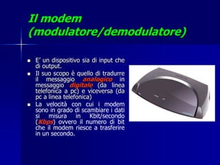 Il modem
(modulatore/demodulatore)

   E’ un dispositivo sia di input che
    di output.
   Il suo scopo è quello di tradurre
    il messaggio analogico in
    messaggio digitale (da linea
    telefonica a pc) e viceversa (da
    pc a linea telefonica)
   La velocità con cui i modem
    sono in grado di scambiare i dati
    si misura in Kbit/secondo
    (Kbps) ovvero il numero di bit
    che il modem riesce a trasferire
    in un secondo.
 