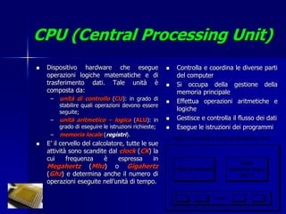 CPU (Central Processing Unit)
   Dispositivo hardware che esegue                      Controlla e coordina le diverse parti
    operazioni logiche matematiche e di                   del computer
    trasferimento dati. Tale unità è                     Si occupa della gestione della
    composta da:                                          memoria principale
     –   unità di controllo (CU): in grado di            Effettua operazioni aritmetiche e
         stabilire quali operazioni devono essere
         seguite;
                                                          logiche
     –   unità aritmetico – logica (ALU): in             Gestisce e controlla il flusso dei dati
         grado di eseguire le istruzioni richieste;      Esegue le istruzioni dei programmi
     –   memoria locale (registri).
   E’ il cervello del calcolatore, tutte le sue
    attività sono scandite dal clock (CK) la
    cui     frequenza      è     espressa      in
    Megahertz (Mhz) o Gigahertz
    (Ghz) e determina anche il numero di
    operazioni eseguite nell’unità di tempo.
 