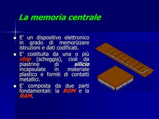 La memoria centrale

   E’ un dispositivo elettronico
    in grado di memorizzare
    istruzioni e dati codificati.
   E’ costituita da una o più
    chip (scheggia), cioè da
    piastrine        di       silicio
    incapsulate      in    materiale
    plastico e forniti di contatti
    metallici.
   E’ composta da due parti
    fondamentali: la ROM e la
    RAM.
 