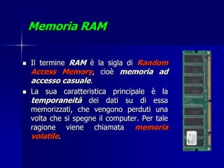 Memoria RAM

   Il termine RAM è la sigla di Random
    Access Memory, cioè memoria ad
    accesso casuale.
   La sua caratteristica principale è la
    temporaneità dei dati su di essa
    memorizzati, che vengono perduti una
    volta che si spegne il computer. Per tale
    ragione viene chiamata memoria
    volatile.
 