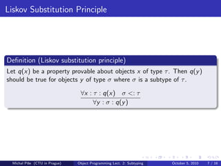 Liskov Substitution Principle




Deﬁnition (Liskov substitution principle)
Let q(x) be a property provable about objects x of type τ . Then q(y )
should be true for objects y of type σ where σ is a subtype of τ .

                                 ∀x : τ : q(x) σ <: τ
                                      ∀y : σ : q(y )




  Michal P´se (CTU in Prague)
          ıˇ                    Object Programming Lect. 2: Subtyping   October 5, 2010   7 / 16
 