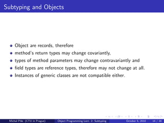 Subtyping and Objects




     Object are records, therefore
     method’s return types may change covariantly,
     types of method parameters may change contravariantly and
     ﬁeld types are reference types, therefore may not change at all.
     Instances of generic classes are not compatible either.




 Michal P´se (CTU in Prague)
         ıˇ                    Object Programming Lect. 2: Subtyping   October 5, 2010   14 / 16
 