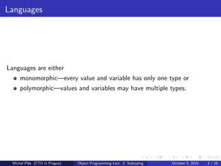 Languages




Languages are either
      monomorphic—every value and variable has only one type or
      polymorphic—values and variables may have multiple types.




  Michal P´se (CTU in Prague)
          ıˇ                    Object Programming Lect. 2: Subtyping   October 5, 2010   3 / 16
 