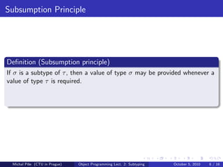 Subsumption Principle




Deﬁnition (Subsumption principle)
If σ is a subtype of τ , then a value of type σ may be provided whenever a
value of type τ is required.




  Michal P´se (CTU in Prague)
          ıˇ                    Object Programming Lect. 2: Subtyping   October 5, 2010   6 / 16
 