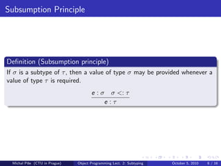 Subsumption Principle




Deﬁnition (Subsumption principle)
If σ is a subtype of τ , then a value of type σ may be provided whenever a
value of type τ is required.
                                       e : σ σ <: τ
                                            e:τ




  Michal P´se (CTU in Prague)
          ıˇ                    Object Programming Lect. 2: Subtyping   October 5, 2010   6 / 16
 