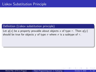 Liskov Substitution Principle




Deﬁnition (Liskov substitution principle)
Let q(x) be a property provable about objects x of type τ . Then q(y )
should be true for objects y of type σ where σ is a subtype of τ .




  Michal P´se (CTU in Prague)
          ıˇ                    Object Programming Lect. 2: Subtyping   October 5, 2010   7 / 16
 