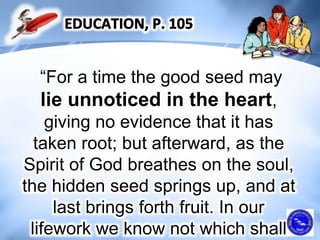 “For a time the good seed may
lie unnoticed in the heart,
giving no evidence that it has
taken root; but afterward, as the
Spirit of God breathes on the soul,
the hidden seed springs up, and at
last brings forth fruit. In our
lifework we know not which shall
 