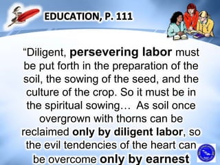 “Diligent, persevering labor must
be put forth in the preparation of the
soil, the sowing of the seed, and the
culture of the crop. So it must be in
the spiritual sowing… As soil once
overgrown with thorns can be
reclaimed only by diligent labor, so
the evil tendencies of the heart can
be overcome only by earnest
 