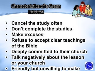 • Cancel the study often
• Don’t complete the studies
• Make excuses
• Refuse to accept clear teachings
of the Bible
• Deeply committed to their church
• Talk negatively about the lesson
or your church
• Friendly but unwilling to make
 
