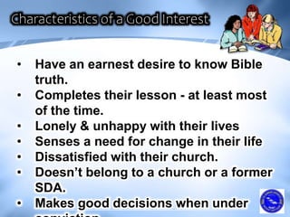• Have an earnest desire to know Bible
truth.
• Completes their lesson - at least most
of the time.
• Lonely & unhappy with their lives
• Senses a need for change in their life
• Dissatisfied with their church.
• Doesn’t belong to a church or a former
SDA.
• Makes good decisions when under
 
