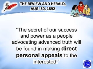 “The secret of our success
and power as a people
advocating advanced truth will
be found in making direct
personal appeals to the
interested.”
 