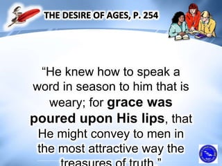 “He knew how to speak a
word in season to him that is
weary; for grace was
poured upon His lips, that
He might convey to men in
the most attractive way the
 