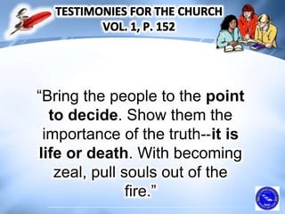 “Bring the people to the point
to decide. Show them the
importance of the truth--it is
life or death. With becoming
zeal, pull souls out of the
fire.”
 