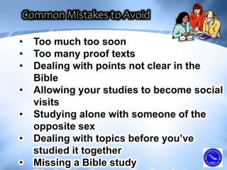 • Too much too soon
• Too many proof texts
• Dealing with points not clear in the
Bible
• Allowing your studies to become social
visits
• Studying alone with someone of the
opposite sex
• Dealing with topics before you’ve
studied it together
• Missing a Bible study
 