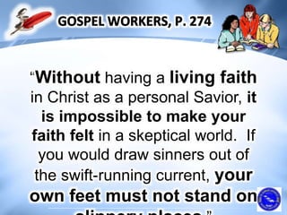 “Without having a living faith
in Christ as a personal Savior, it
is impossible to make your
faith felt in a skeptical world. If
you would draw sinners out of
the swift-running current, your
own feet must not stand on
 