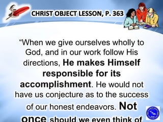 “When we give ourselves wholly to
God, and in our work follow His
directions, He makes Himself
responsible for its
accomplishment. He would not
have us conjecture as to the success
of our honest endeavors. Not
 