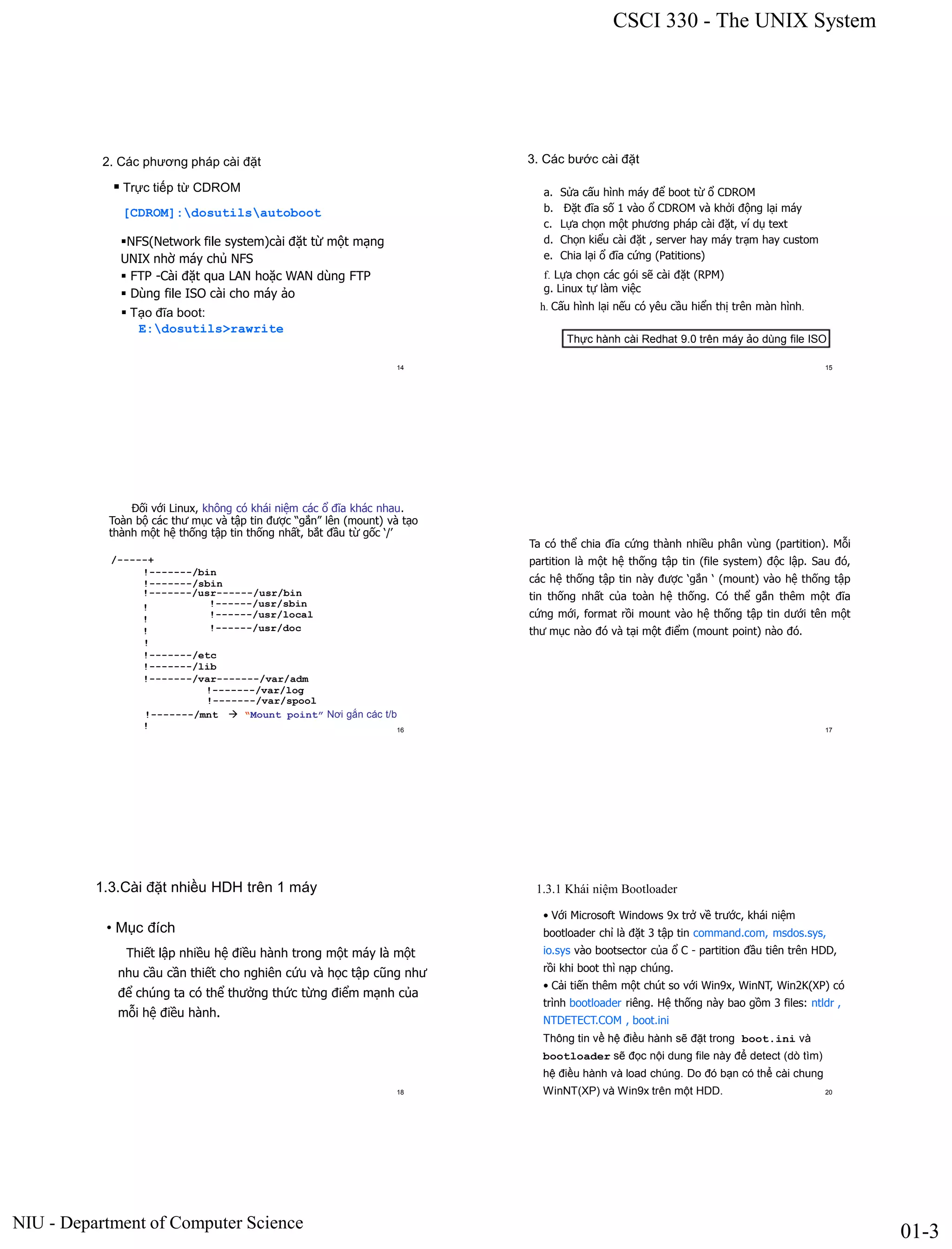 CSCI 330 - The UNIX System
NIU - Department of Computer Science
01-3
2. Các phương pháp cài đặt
 Trực tiếp từ CDROM
[CDROM]:dosutilsautoboot
NFS(Network file system)cài đặt từ một mạng
UNIX nhờ máy chủ NFS
 FTP -Cài đặt qua LAN hoặc WAN dùng FTP
 Dùng file ISO cài cho máy ảo
 Tạo đĩa boot:
E:dosutils>rawrite
14
3. Các bước cài đặt
a. Sửa cấu hình máy để boot từ ổ CDROM
b. Đặt đĩa số 1 vào ổ CDROM và khởi động lại máy
c. Lựa chọn một phương pháp cài đặt, ví dụ text
d. Chọn kiểu cài đặt , server hay máy trạm hay custom
e. Chia lại ổ đĩa cứng (Patitions)
f. Lựa chọn các gói sẽ cài đặt (RPM)
g. Linux tự làm việc
h. Cấu hình lại nếu có yêu cầu hiển thị trên màn hình.
Thực hành cài Redhat 9.0 trên máy ảo dùng file ISO
15
Đối với Linux, không có khái niệm các ổ đĩa khác nhau.
Toàn bộ các thư mục và tập tin được “gắn” lên (mount) và tạo
thành một hệ thống tập tin thống nhất, bắt đầu từ gốc ‘/’
/-----+
!-------/bin
!-------/sbin
!-------/usr------/usr/bin
! !------/usr/sbin
! !------/usr/local
! !------/usr/doc
!
!-------/etc
!-------/lib
!-------/var-------/var/adm
!-------/var/log
!-------/var/spool
!-------/mnt  “Mount point” Nơi gắn các t/b
! 16
Ta có thể chia đĩa cứng thành nhiều phân vùng (partition). Mỗi
partition là một hệ thống tập tin (file system) độc lập. Sau đó,
các hệ thống tập tin này được ‘gắn ‘ (mount) vào hệ thống tập
tin thống nhất của toàn hệ thống. Có thể gắn thêm một đĩa
cứng mới, format rồi mount vào hệ thống tập tin dưới tên một
thư mục nào đó và tại một điểm (mount point) nào đó.
17
1.3.Cài đặt nhiều HDH trên 1 máy
• Mục đích
Thiết lập nhiều hệ điều hành trong một máy là một
nhu cầu cần thiết cho nghiên cứu và học tập cũng như
để chúng ta có thể thưởng thức từng điểm mạnh của
mỗi hệ điều hành.
18
1.3.1 Khái niệm Bootloader
• Với Microsoft Windows 9x trở về trước, khái niệm
bootloader chỉ là đặt 3 tập tin command.com, msdos.sys,
io.sys vào bootsector của ổ C - partition đầu tiên trên HDD,
rồi khi boot thì nạp chúng.
• Cải tiến thêm một chút so với Win9x, WinNT, Win2K(XP) có
trình bootloader riêng. Hệ thống này bao gồm 3 files: ntldr ,
NTDETECT.COM , boot.ini
Thông tin về hệ điều hành sẽ đặt trong boot.ini và
bootloader sẽ đọc nội dung file này để detect (dò tìm)
hệ điều hành và load chúng. Do đó bạn có thể cài chung
WinNT(XP) và Win9x trên một HDD. 20
 