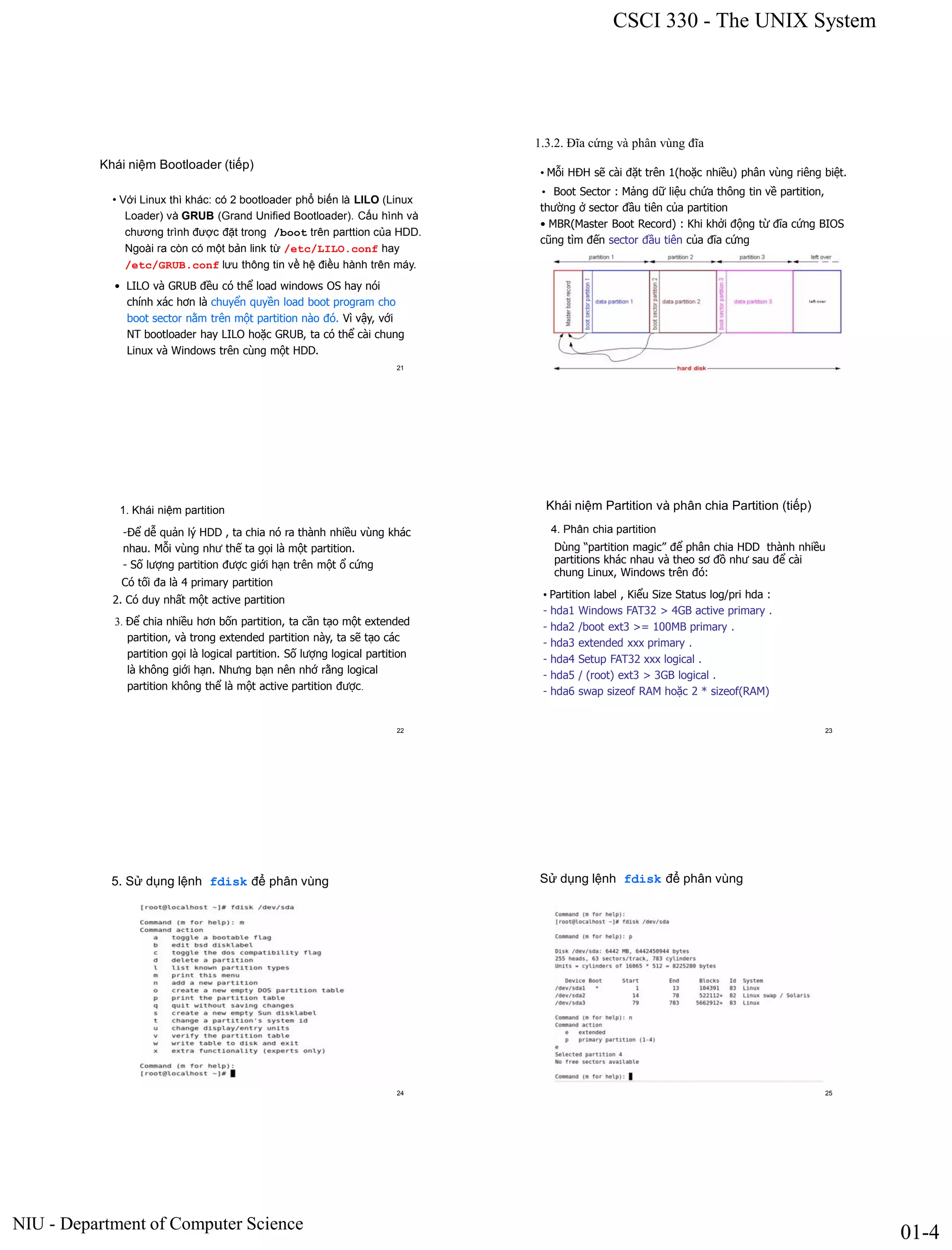 CSCI 330 - The UNIX System
NIU - Department of Computer Science
01-4
Khái niệm Bootloader (tiếp)
• Với Linux thì khác: có 2 bootloader phổ biến là LILO (Linux
Loader) và GRUB (Grand Unified Bootloader). Cấu hình và
chương trình được đặt trong /boot trên parttion của HDD.
Ngoài ra còn có một bản link từ /etc/LILO.conf hay
/etc/GRUB.conf lưu thông tin về hệ điều hành trên máy.
• LILO và GRUB đều có thể load windows OS hay nói
chính xác hơn là chuyển quyền load boot program cho
boot sector nằm trên một partition nào đó. Vì vậy, với
NT bootloader hay LILO hoặc GRUB, ta có thể cài chung
Linux và Windows trên cùng một HDD.
21
1.3.2. Đĩa cứng và phân vùng đĩa
• Mỗi HĐH sẽ cài đặt trên 1(hoặc nhiều) phân vùng riêng biệt.
• Boot Sector : Mảng dữ liệu chứa thông tin về partition,
thường ở sector đầu tiên của partition
• MBR(Master Boot Record) : Khi khởi động từ đĩa cứng BIOS
cũng tìm đến sector đầu tiên của đĩa cứng
1. Khái niệm partition
-Để dễ quản lý HDD , ta chia nó ra thành nhiều vùng khác
nhau. Mỗi vùng như thế ta gọi là một partition.
- Số lượng partition được giới hạn trên một ổ cứng
Có tối đa là 4 primary partition
3. Để chia nhiều hơn bốn partition, ta cần tạo một extended
partition, và trong extended partition này, ta sẽ tạo các
partition gọi là logical partition. Số lượng logical partition
là không giới hạn. Nhưng bạn nên nhớ rằng logical
partition không thể là một active partition được.
22
2. Có duy nhất một active partition
Khái niệm Partition và phân chia Partition (tiếp)
4. Phân chia partition
Dùng “partition magic” để phân chia HDD thành nhiều
partitions khác nhau và theo sơ đồ như sau để cài
chung Linux, Windows trên đó:
• Partition label , Kiểu Size Status log/pri hda :
- hda1 Windows FAT32 > 4GB active primary .
- hda2 /boot ext3 >= 100MB primary .
- hda3 extended xxx primary .
- hda4 Setup FAT32 xxx logical .
- hda5 / (root) ext3 > 3GB logical .
- hda6 swap sizeof RAM hoặc 2 * sizeof(RAM)
23
5. Sử dụng lệnh fdisk để phân vùng
24
Sử dụng lệnh fdisk để phân vùng
25
 