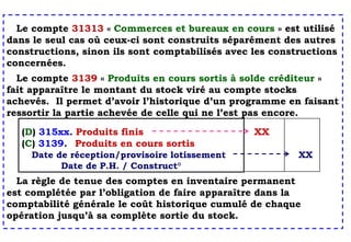 Le compte 31313 « Commerces et bureaux en cours » est utilisé
dans le seul cas où ceux-ci sont construits séparément des autres
constructions, sinon ils sont comptabilisés avec les constructions
concernées.
Le compte 3139 « Produits en cours sortis à solde créditeur »
fait apparaître le montant du stock viré au compte stocks
achevés. Il permet d’avoir l’historique d’un programme en faisant
ressortir la partie achevée de celle qui ne l’est pas encore.
La règle de tenue des comptes en inventaire permanent
est complétée par l’obligation de faire apparaître dans la
comptabilité générale le coût historique cumulé de chaque
opération jusqu’à sa complète sortie du stock.
(D) 315xx. Produits finis XX
(C) 3139. Produits en cours sortis
Date de réception/provisoire lotissement XX
Date de P.H. / Construct°
 