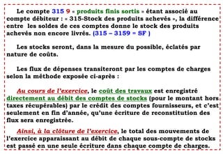 Le compte 315 9 « produits finis sortis » étant associé au
compte débiteur : « 315-Stock des produits achevés », la différence
entre les soldes de ces comptes donne le stock des produits
achevés non encore livrés. (315 – 3159 = SF )
Les stocks seront, dans la mesure du possible, éclatés par
nature de coûts.
Les flux de dépenses transiteront par les comptes de charges
selon la méthode exposée ci-après :
Au cours de l’exercice, le coût des travaux est enregistré
directement au débit des comptes de stocks (pour le montant hors
taxes récupérables) par le crédit des comptes fournisseurs, et c’est
seulement en fin d’année, qu’une écriture de reconstitution des
flux sera enregistrée.
Ainsi, à la clôture de l’exercice, le total des mouvements de
l’exercice apparaissant au débit de chaque sous-compte de stocks
est passé en une seule écriture dans chaque compte de charges.
 