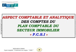40
MOHAMED CHORFI
Expert comptable – Commissaire aux comptes “ CM2F ”
www.cabinetchorfi.com
G.S.M
:
06
61
14
88
03
ASPECT COMPTABLE ET ANALYTIQUE
DES COMPTES DU
PLAN COMPTABLE DU
SECTEUR IMMOBILIER
« P.C.S.I »
 