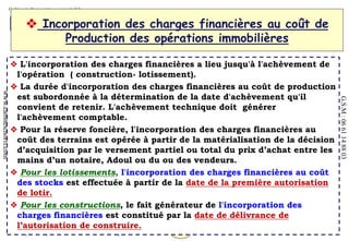 63
MOHAMED CHORFI
Expert comptable – Commissaire aux comptes “ CM2F ”
www.cabinetchorfi.com
G.S.M
:
06
61
14
88
03
 L'incorporation des charges financières a lieu jusqu'à l'achèvement de
l'opération ( construction- lotissement).
 La durée d'incorporation des charges financières au coût de production
est subordonnée à la détermination de la date d'achèvement qu'il
convient de retenir. L'achèvement technique doit générer
l'achèvement comptable.
 Pour la réserve foncière, l'incorporation des charges financières au
coût des terrains est opérée à partir de la matérialisation de la décision
d’acquisition par le versement partiel ou total du prix d’achat entre les
mains d’un notaire, Adoul ou du ou des vendeurs.
 Pour les lotissements, l'incorporation des charges financières au coût
des stocks est effectuée à partir de la date de la première autorisation
de lotir.
 Pour les constructions, le fait générateur de l'incorporation des
charges financières est constitué par la date de délivrance de
l’autorisation de construire.
 Incorporation des charges financières au coût de
Production des opérations immobilières
 