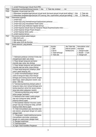 3
3. Jumlah Perkampungan Industri Kecil (PIK) : …………….
P504 Keberadaan pub/diskotik/tempat karaoke: 1. Ada 2. Tidak Ada, terdekat ……. km
P505 Pangkalan minyak tanah dan LPG:
1. Keberadaan pangkalan/agen/penjual minyak tanah (termasuk penjual minyak tanah keliling): 1. Ada 2. Tidak ada
2. Keberadaan pangkalan/agen/penjual LPG (warung, toko, supermarket, penjual gas keliling): 1. Ada 2. Tidak ada
P506 Keberadaan koperasi:
1. Jumlah KUD: ………
2. Jumlah KUD yang membeli/menjual hasil/produksi pertanian: ………
3. Jumlah KUD yang menyediakan Kredit Usaha: ………
4. Jumlah KUD yang melakukan kegiatan lainnya: ………
5. Jumlah Koperasi Industri Kecil dan Kerajinan Rakyat (Kopinkra)/Usaha mikro: ………
6. Jumlah Koperasi Simpan Pinjam (Kospin) : ………
7. Jumlah Koperasi Serba usaha: ………
8. Jumlah koperasi lainnya : ………
P507 Kios sarana produksi petani/nelayan:
1. Milik KUD (unit) : ………
2. Milik Bumdes (unit) : ………
3. Milik selain KUD dan Bumdes: ………
P508 Sarana ekonomi yang tersedia
Jenis Jumlah Kondisi:
1. Baik
2. Buruk
3. Tidak berfungsi
4. Tidak ada
Jika Tidak Ada,
jarak ke sarana
terdekat (km)
Kemudahan untuk
mencapai:
1. Sangat mudah
2. Mudah 3. Sulit
4. Sangat sulit
1. Kelompok pertokoan (minimal 10 toko dan
mengelompok dalam satu lokasi)
2. Pasar dengan bangunan permanen
(memiliki atap, lantai, dan dinding)
3. Pasar dengan bangunan semi permanen
(memiliki atap dan lantai, tanpa dinding)
4. Pasar tanpa bangunan (misalnya: pasar
subuh, pasar terapung, dll.)
5. Jumlah minimarket/swalayan (tempat
usaha di bangunan tetap untuk menjual
berbagai jenis barang secara eceran dengan
label harga, sistem pelayanan mandiri, luas
lantai < 400 m2)
6. Toko/warung kelontong (tempat usaha di
bangunan tetap untuk menjual berbagai jenis
barang keperluan sehari-hari secara eceran,
tanpa ada sistem pelayanan mandiri)
7. Toko/warung kelontong yang menjual
bahan pangan (sembako)
8. Restoran/rumah makan (usaha pangan
siap saji di bangunan tetap, pembeli
biasanya dikenai pajak)
9. Warung/kedai makanan minuman (usaha
pangan siap saji di bangunan tetap, pembeli
biasanya tidak dikenai pajak)
10. Hotel (menyediakan jasa akomodasi dan
ada restoran, penginapan dengan izin usaha
sebagai hotel)
11. Penginapan: hostel/motel/losmen/wisma
(menyediakan akomodasi, penginapan
dengan izin usaha bukan sebagai hotel)
12. Bengkel mobil/motor
13. SalonKecantikan
14. Agen Tiket/Travel/Biro Perjalanan
 