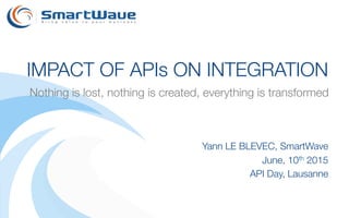 Yann LE BLEVEC, SmartWave
June, 10th 2015
API Day, Lausanne
IMPACT OF APIs ON INTEGRATION
Nothing is lost, nothing is created, everything is transformed
 