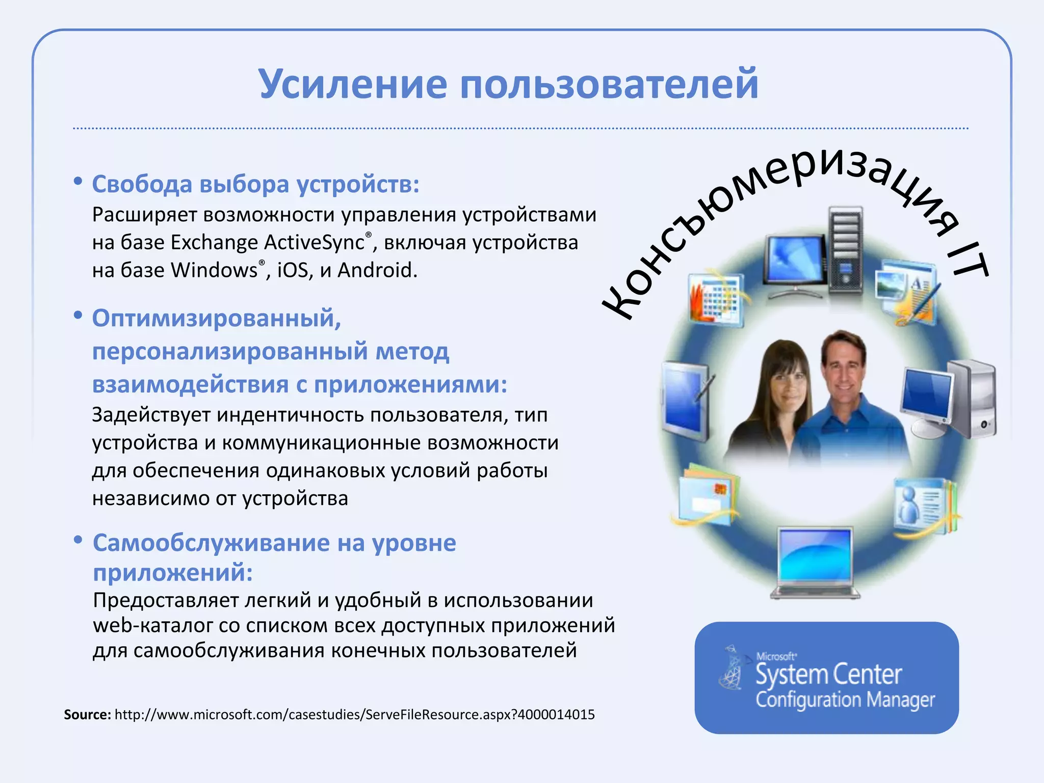 Усиление пользователей

 • Свобода выбора устройств:
    Расширяет возможности управления устройствами
    на базе Exchange ActiveSync®, включая устройства
    на базе Windows®, iOS, и Android.

 • Оптимизированный,
    персонализированный метод
    взаимодействия с приложениями:
    Задействует индентичность пользователя, тип
    устройства и коммуникационные возможности
    для обеспечения одинаковых условий работы
    независимо от устройства
 • Самообслуживание на уровне
    приложений:
    Предоставляет легкий и удобный в использовании
    web-каталог со списком всех доступных приложений
    для самообслуживания конечных пользователей

Source: http://www.microsoft.com/casestudies/ServeFileResource.aspx?4000014015
 