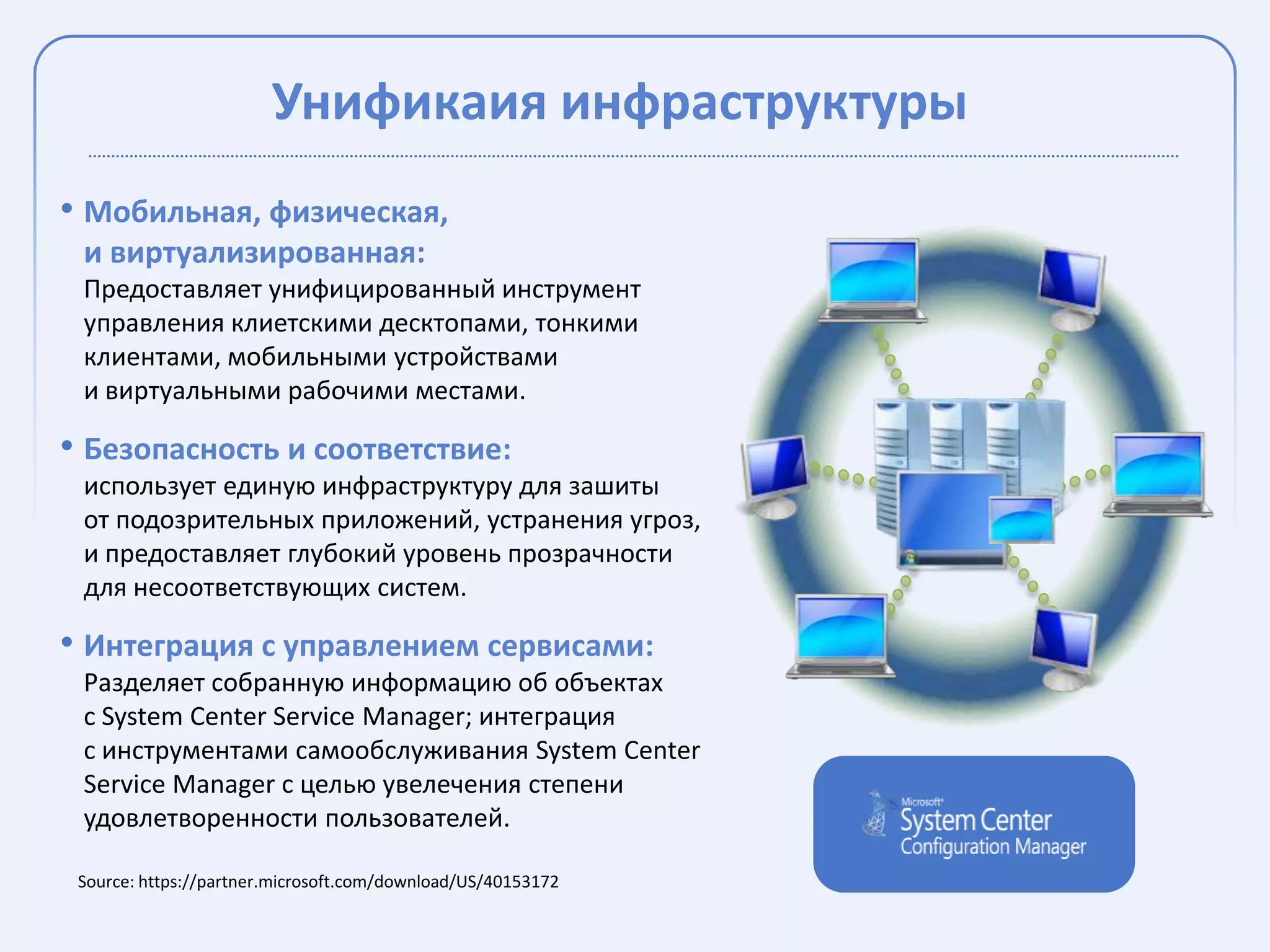 Унификаия инфраструктуры
• Мобильная, физическая,
 и виртуализированная:
 Предоставляет унифицированный инструмент
 управления клиетскими десктопами, тонкими
 клиентами, мобильными устройствами
 и виртуальными рабочими местами.

• Безопасность и соответствие:
 использует единую инфраструктуру для зашиты
 от подозрительных приложений, устранения угроз,
 и предоставляет глубокий уровень прозрачности
 для несоответствующих систем.

• Интеграция с управлением сервисами:
 Разделяет собранную информацию об объектах
 с System Center Service Manager; интеграция
 с инструментами самообслуживания System Center
 Service Manager с целью увелечения степени
 удовлетворенности пользователей.

 Source: https://partner.microsoft.com/download/US/40153172
 