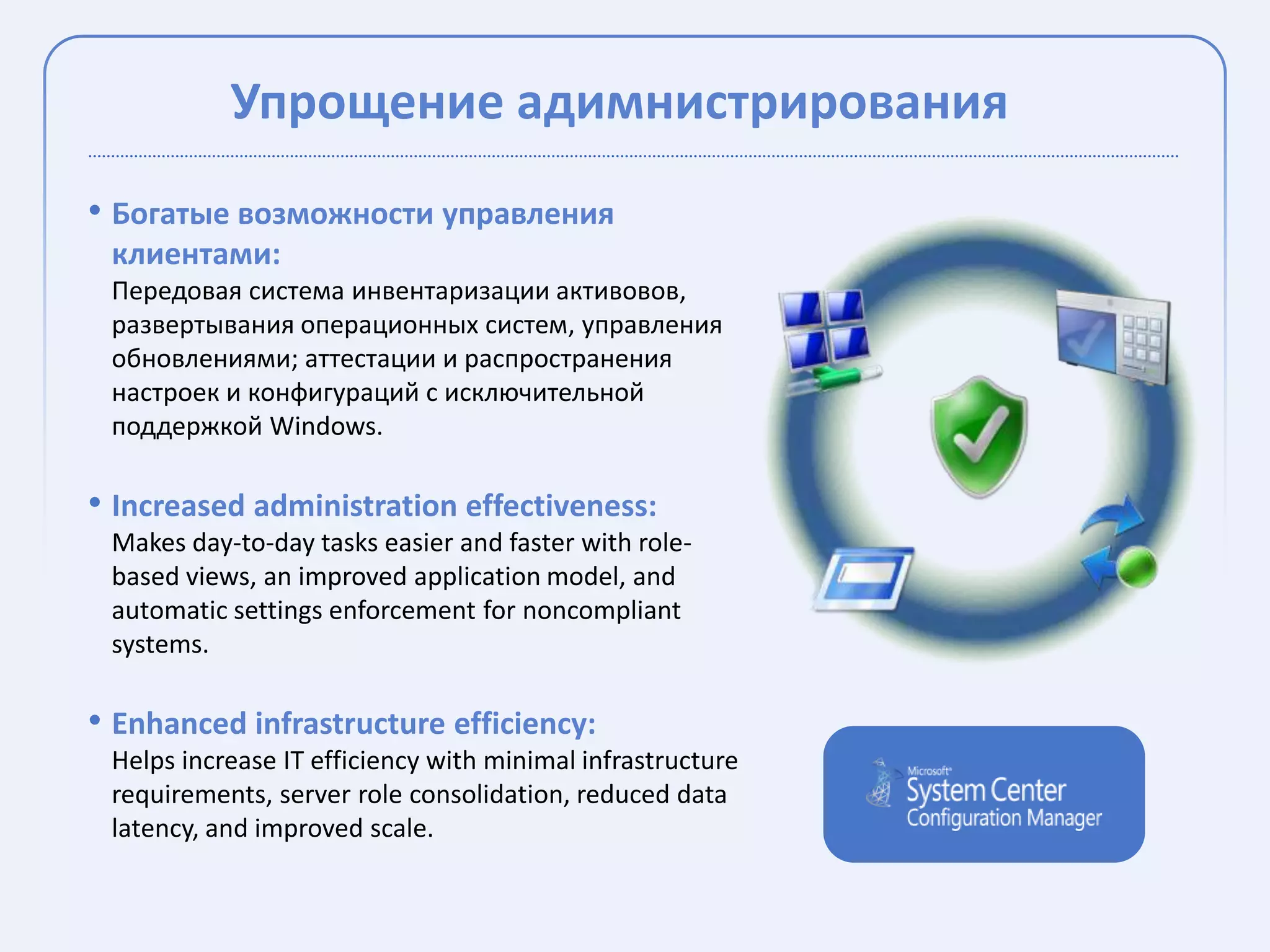 Упрощение адимнистрирования
• Богатые возможности управления
 клиентами:
 Передовая система инвентаризации активовов,
 развертывания операционных систем, управления
 обновлениями; аттестации и распространения
 настроек и конфигураций с исключительной
 поддержкой Windows.

• Increased administration effectiveness:
 Makes day-to-day tasks easier and faster with role-
 based views, an improved application model, and
 automatic settings enforcement for noncompliant
 systems.

• Enhanced infrastructure efficiency:
 Helps increase IT efficiency with minimal infrastructure
 requirements, server role consolidation, reduced data
 latency, and improved scale.
 